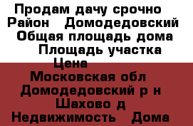 Продам дачу срочно › Район ­ Домодедовский › Общая площадь дома ­ 50 › Площадь участка ­ 900 › Цена ­ 1 800 000 - Московская обл., Домодедовский р-н, Шахово д. Недвижимость » Дома, коттеджи, дачи продажа   